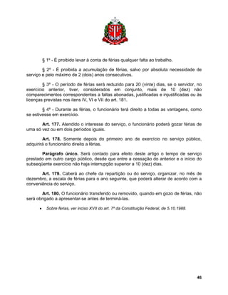 § 1º - É proibido levar à conta de férias qualquer falta ao trabalho. 
§ 2º - É proibida a acumulação de férias, salvo por absoluta necessidade de serviço e pelo máximo de 2 (dois) anos consecutivos. 
§ 3º - O período de férias será reduzido para 20 (vinte) dias, se o servidor, no exercício anterior, tiver, considerados em conjunto, mais de 10 (dez) não comparecimentos correspondentes a faltas abonadas, justificadas e injustificadas ou às licenças previstas nos itens IV, VI e VII do art. 181. 
§ 4º - Durante as férias, o funcionário terá direito a todas as vantagens, como se estivesse em exercício. 
Art. 177. Atendido o interesse do serviço, o funcionário poderá gozar férias de uma só vez ou em dois períodos iguais. 
Art. 178. Somente depois do primeiro ano de exercício no serviço público, adquirirá o funcionário direito a férias. 
Parágrafo único. Será contado para efeito deste artigo o tempo de serviço prestado em outro cargo público, desde que entre a cessação do anterior e o início do subseqüente exercício não haja interrupção superior a 10 (dez) dias. 
Art. 179. Caberá ao chefe da repartição ou do serviço, organizar, no mês de dezembro, a escala de férias para o ano seguinte, que poderá alterar de acordo com a conveniência do serviço. 
Art. 180. O funcionário transferido ou removido, quando em gozo de férias, não será obrigado a apresentar-se antes de terminá-las. 
• Sobre férias, ver inciso XVII do art. 7º da Constituição Federal, de 5.10.1988. 
46 
 