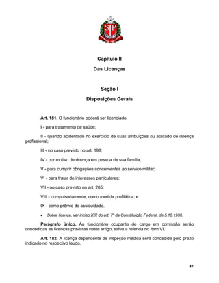 Capítulo II 
Das Licenças 
Seção I 
Disposições Gerais 
Art. 181. O funcionário poderá ser licenciado: 
I - para tratamento de saúde; 
II - quando acidentado no exercício de suas atribuições ou atacado de doença profissional; 
III - no caso previsto no art. 198; 
IV - por motivo de doença em pessoa de sua família; 
V - para cumprir obrigações concernentes ao serviço militar; 
VI - para tratar de interesses particulares; 
VII - no caso previsto no art. 205; 
VIII - compulsoriamente, como medida profilática; e 
IX - como prêmio de assiduidade. 
• Sobre licença, ver inciso XIX do art. 7º da Constituição Federal, de 5.10.1988. 
Parágrafo único. Ao funcionário ocupante de cargo em comissão serão concedidas as licenças previstas neste artigo, salvo a referida no item VI. 
Art. 182. A licença dependente de inspeção médica será concedida pelo prazo indicado no respectivo laudo. 
47 
 