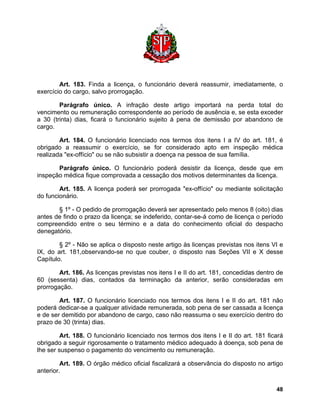 Art. 183. Finda a licença, o funcionário deverá reassumir, imediatamente, o exercício do cargo, salvo prorrogação. 
Parágrafo único. A infração deste artigo importará na perda total do vencimento ou remuneração correspondente ao período de ausência e, se esta exceder a 30 (trinta) dias, ficará o funcionário sujeito à pena de demissão por abandono de cargo. 
Art. 184. O funcionário licenciado nos termos dos itens I a IV do art. 181, é obrigado a reassumir o exercício, se for considerado apto em inspeção médica realizada "ex-offício" ou se não subsistir a doença na pessoa de sua família. 
Parágrafo único. O funcionário poderá desistir da licença, desde que em inspeção médica fique comprovada a cessação dos motivos determinantes da licença. 
Art. 185. A licença poderá ser prorrogada "ex-offício" ou mediante solicitação do funcionário. 
§ 1º - O pedido de prorrogação deverá ser apresentado pelo menos 8 (oito) dias antes de findo o prazo da licença; se indeferido, contar-se-á como de licença o período compreendido entre o seu término e a data do conhecimento oficial do despacho denegatório. 
§ 2º - Não se aplica o disposto neste artigo às licenças previstas nos itens VI e IX, do art. 181,observando-se no que couber, o disposto nas Seções VII e X desse Capítulo. 
Art. 186. As licenças previstas nos itens I e II do art. 181, concedidas dentro de 60 (sessenta) dias, contados da terminação da anterior, serão consideradas em prorrogação. 
Art. 187. O funcionário licenciado nos termos dos itens I e II do art. 181 não poderá dedicar-se a qualquer atividade remunerada, sob pena de ser cassada a licença e de ser demitido por abandono de cargo, caso não reassuma o seu exercício dentro do prazo de 30 (trinta) dias. 
Art. 188. O funcionário licenciado nos termos dos itens I e II do art. 181 ficará obrigado a seguir rigorosamente o tratamento médico adequado à doença, sob pena de lhe ser suspenso o pagamento do vencimento ou remuneração. 
Art. 189. O órgão médico oficial fiscalizará a observância do disposto no artigo anterior. 
48 
 