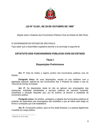 LEI Nº 10.261, DE 28 DE OUTUBRO DE 19681 
Dispõe sobre o Estatuto dos Funcionários Públicos Civis do Estado de São Paulo. 
O GOVERNADOR DO ESTADO DE SÃO PAULO: 
Faço saber que a Assembléia Legislativa decreta e eu promulgo a seguinte lei: 
ESTATUTO DOS FUNCIONÁRIOS PÚBLICOS CIVIS DO ESTADO 
Título I 
Disposições Preliminares 
Art. 1º. Esta lei institui o regime jurídico dos funcionários públicos civis do Estado. 
Parágrafo único. As suas disposições, exceto no que colidirem com a legislação especial, aplicam-se aos funcionários dos 3 Poderes do estado e aos do Tribunal de Contas do Estado. 
Art. 2º. As disposições desta lei não se aplicam aos empregados das autarquias, entidades paraestatais e serviços públicos de natureza industrial, ressalvada a situação daqueles que, por lei anterior, já tenham a qualidade de funcionário público. 
Parágrafo único. Os direitos, vantagens e regalias dos funcionários públicos só poderão ser estendidos aos empregados das entidades a que se refere este artigo na forma e condições que a lei estabelecer. 
Art. 3º. Funcionário público, para os fins deste Estatuto, é a pessoa legalmente investida em cargo público. 
1 DOE.SP de 29.10.1968. 
5 
 