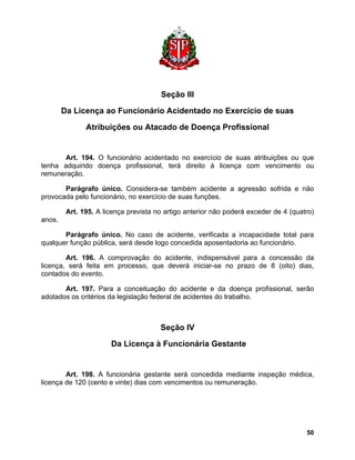 Seção III 
Da Licença ao Funcionário Acidentado no Exercício de suas 
Atribuições ou Atacado de Doença Profissional 
Art. 194. O funcionário acidentado no exercício de suas atribuições ou que tenha adquirido doença profissional, terá direito à licença com vencimento ou remuneração. 
Parágrafo único. Considera-se também acidente a agressão sofrida e não provocada pelo funcionário, no exercício de suas funções. 
Art. 195. A licença prevista no artigo anterior não poderá exceder de 4 (quatro) anos. 
Parágrafo único. No caso de acidente, verificada a incapacidade total para qualquer função pública, será desde logo concedida aposentadoria ao funcionário. 
Art. 196. A comprovação do acidente, indispensável para a concessão da licença, será feita em processo, que deverá iniciar-se no prazo de 8 (oito) dias, contados do evento. 
Art. 197. Para a conceituação do acidente e da doença profissional, serão adotados os critérios da legislação federal de acidentes do trabalho. 
Seção IV 
Da Licença à Funcionária Gestante 
Art. 198. A funcionária gestante será concedida mediante inspeção médica, licença de 120 (cento e vinte) dias com vencimentos ou remuneração. 
50 
 