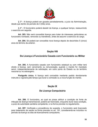 § 3º - A licença poderá ser gozada parceladamente, a juízo da Administração, desde que dentro do período de 3 (três) anos. 
§ 4º - O funcionário poderá desistir da licença, a qualquer tempo, reassumindo o exercício em seguida. 
Art. 203. Não será concedida licença para tratar de interesses particulares ao funcionário nomeado, removido ou transferido, antes de assumir o exercício do cargo. 
Art. 204. Só poderá ser concedida nova licença depois de decorridos 5 (cinco) anos do término da anterior. 
Seção VIII 
Da Licença à Funcionária Casada com Funcionário ou Militar 
Art. 205. A funcionária casada com funcionário estadual ou com militar terá direito à licença, sem vencimento ou remuneração, quando o marido for mandado servir, independentemente de solicitação, em outro ponto do Estado ou do território nacional ou no estrangeiro. 
Parágrafo único. A licença será concedida mediante pedido devidamente instruído e vigorará pelo tempo que durar a comissão ou a nova função do marido. 
Seção IX 
Da Licença Compulsória 
Art. 206. O funcionário, ao qual se possa atribuir a condição de fonte de infecção de doença transmissível, poderá ser licenciado, enquanto durar essa condição, a juízo de autoridade sanitária competente, e na forma prevista no regulamento. 
Art. 207. Verificada a procedência da suspeita, o funcionário será licenciado para tratamento de saúde na forma prevista no art. 191, considerando-se incluídos no período da licença os dias de licenciamento compulsório. 
53 
 