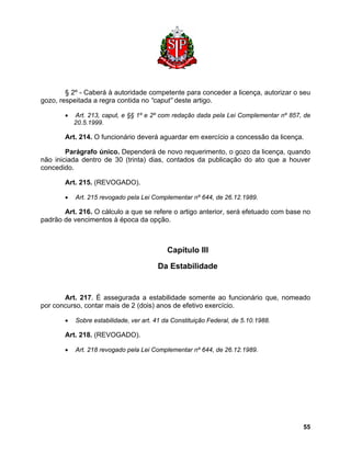 § 2º - Caberá à autoridade competente para conceder a licença, autorizar o seu gozo, respeitada a regra contida no “caput” deste artigo. 
• Art. 213, caput, e §§ 1º e 2º com redação dada pela Lei Complementar nº 857, de 20.5.1999. 
Art. 214. O funcionário deverá aguardar em exercício a concessão da licença. 
Parágrafo único. Dependerá de novo requerimento, o gozo da licença, quando não iniciada dentro de 30 (trinta) dias, contados da publicação do ato que a houver concedido. 
Art. 215. (REVOGADO). 
• Art. 215 revogado pela Lei Complementar nº 644, de 26.12.1989. 
Art. 216. O cálculo a que se refere o artigo anterior, será efetuado com base no padrão de vencimentos à época da opção. 
Capítulo III 
Da Estabilidade 
Art. 217. É assegurada a estabilidade somente ao funcionário que, nomeado por concurso, contar mais de 2 (dois) anos de efetivo exercício. 
• Sobre estabilidade, ver art. 41 da Constituição Federal, de 5.10.1988. 
Art. 218. (REVOGADO). 
• Art. 218 revogado pela Lei Complementar nº 644, de 26.12.1989. 
55 
 