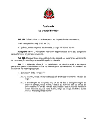 Capítulo IV 
Da Disponibilidade 
Art. 219. O funcionário poderá ser posto em disponibilidade remunerada: 
I - no caso previsto no § 2º do art. 31; 
II - quando, tendo adquirido estabilidade, o cargo for extinto por lei. 
Parágrafo único. O funcionário ficará em disponibilidade até o seu obrigatório aproveitamento em cargo equivalente. 
Art. 220. O provento da disponibilidade não poderá ser superior ao vencimento ou remuneração e vantagens percebidos pelo funcionário. 
Art. 221. Qualquer alteração do vencimento ou remuneração e vantagens percebidas pelo funcionário em virtude de medida geral, será extensiva ao provento do disponível, na mesma proporção. 
• Súmulas nos 358 e 567 do STF: 
358. “O servidor público em disponibilidade tem direito aos vencimentos integrais do cargo.” 
567. “A Constituição, ao assegurar, no § 3º, do art. 102, a contagem integral do tempo de serviço público federal, estadual ou municipal para os efeitos de aposentadoria não proíbe à União, aos Estados e aos Municípios mandarem contar, mediante lei, para efeito diverso, tempo de serviço prestado a outras pessoas de direito público interno.” 
56 
 