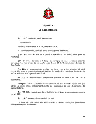 Capítulo V 
Da Aposentadoria 
Art. 222. O funcionário será aposentado: 
I - por invalidez; 
II - compulsoriamente, aos 70 (setenta) anos; e 
III - voluntariamente, após 35 (trinta e cinco) anos de serviço. 
§ 1º - No caso do item III, o prazo é reduzido a 30 (trinta) anos para as mulheres. 
§ 2º - Os limites de idade e de tempo de serviço para a aposentadoria poderão ser reduzidos, nos termos do parágrafo único do art. 94 da Constituição do Estado de São Paulo. 
Art. 223. A aposentadoria prevista no item I do artigo anterior, só será concedida, após a comprovação da invalidez do funcionário, mediante inspeção de saúde realizada em órgão médico oficial. 
Art. 224. A aposentadoria compulsória prevista no item II do art. 222 é automática. 
Parágrafo único. O funcionário se afastará no dia imediato àquele em que atingir a idade limite, independentemente da publicação do ato declaratório da aposentadoria. 
Art. 225. O funcionário em disponibilidade poderá ser aposentado nos termos do art. 222. 
Art. 226. O provento da aposentadoria será: 
I - igual ao vencimento ou remuneração e demais vantagens pecuniárias incorporadas para esse efeito: 
57 
 