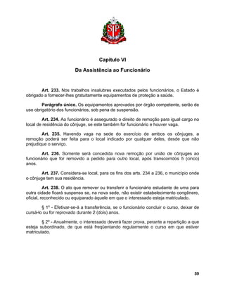 Capítulo VI 
Da Assistência ao Funcionário 
Art. 233. Nos trabalhos insalubres executados pelos funcionários, o Estado é obrigado a fornecer-lhes gratuitamente equipamentos de proteção a saúde. 
Parágrafo único. Os equipamentos aprovados por órgão competente, serão de uso obrigatório dos funcionários, sob pena de suspensão. 
Art. 234. Ao funcionário é assegurado o direito de remoção para igual cargo no local de residência do cônjuge, se este também for funcionário e houver vaga. 
Art. 235. Havendo vaga na sede do exercício de ambos os cônjuges, a remoção poderá ser feita para o local indicado por qualquer deles, desde que não prejudique o serviço. 
Art. 236. Somente será concedida nova remoção por união de cônjuges ao funcionário que for removido a pedido para outro local, após transcorridos 5 (cinco) anos. 
Art. 237. Considera-se local, para os fins dos arts. 234 a 236, o município onde o cônjuge tem sua residência. 
Art. 238. O ato que remover ou transferir o funcionário estudante de uma para outra cidade ficará suspenso se, na nova sede, não existir estabelecimento congênere, oficial, reconhecido ou equiparado àquele em que o interessado esteja matriculado. 
§ 1º - Efetivar-se-á a transferência, se o funcionário concluir o curso, deixar de cursá-lo ou for reprovado durante 2 (dois) anos. 
§ 2º - Anualmente, o interessado deverá fazer prova, perante a repartição a que esteja subordinado, de que está freqüentando regularmente o curso em que estiver matriculado. 
59 
 