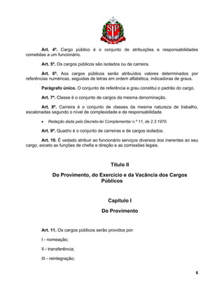 Art. 4º. Cargo público é o conjunto de atribuições e responsabilidades cometidas a um funcionário. 
Art. 5º. Os cargos públicos são isolados ou de carreira. 
Art. 6º. Aos cargos públicos serão atribuídos valores determinados por referências numéricas, seguidas de letras em ordem alfabética, indicadoras de graus. 
Parágrafo único. O conjunto de referência e grau constitui o padrão do cargo. 
Art. 7º. Classe é o conjunto de cargos da mesma denominação. 
Art. 8º. Carreira é o conjunto de classes da mesma natureza de trabalho, escalonadas segundo o nível de complexidade e de responsabilidade. 
• Redação dada pelo Decreto-lei Complementar n.º 11, de 2.3.1970. 
Art. 9º. Quadro é o conjunto de carreiras e de cargos isolados. 
Art. 10. É vedado atribuir ao funcionário serviços diversos dos inerentes ao seu cargo, exceto as funções de chefia e direção e as comissões legais. 
Título II 
Do Provimento, do Exercício e da Vacância dos Cargos Públicos 
Capítulo I 
Do Provimento 
Art. 11. Os cargos públicos serão providos por: 
I - nomeação; 
II - transferência; 
III - reintegração; 
6 
 