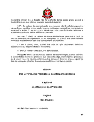 funcionário infrator. Se a decisão não for proferida dentro desse prazo, poderá o funcionário desde logo interpor recurso à autoridade superior. 
§ 3º - Os pedidos de reconsideração e os recursos não têm efeito suspensivo; os que forem providos, porém, darão lugar às retificações necessárias, retroagindo os seus efeitos à data do ato impugnado, desde que outra providência não determine a autoridade quanto aos efeitos relativos ao passado. 
Art. 240. O direito de pleitear na esfera administrativa, prescreve a partir da data da publicação, no órgão oficial, do ato impugnado, ou, quando este for de natureza reservada da data em que dele tiver conhecimento o funcionário: 
I - em 5 (cinco) anos, quanto aos atos de que decorreram demissão, aposentadoria ou disponibilidade do funcionário; 
II - em 120 (cento e vinte) dias, nos demais casos. 
Parágrafo único. Os recursos ou pedidos de reconsideração, quando cabíveis, e apresentados dentro dos prazos de que trata este artigo, interrompem a prescrição, até 2 (duas) vezes no máximo, determinando a contagem de novos prazos, a partir da data da publicação oficial do despacho denegatório ou restritivo do pedido. 
Título VI 
Dos Deveres, das Proibições e das Responsabilidades 
Capítulo I 
Dos Deveres e das Proibições 
Seção I 
Dos Deveres 
Art. 241. São deveres do funcionário: 
61 
 
