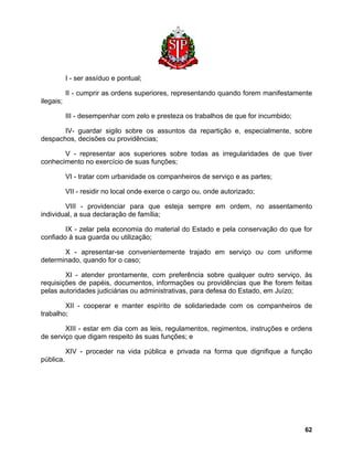 I - ser assíduo e pontual; 
II - cumprir as ordens superiores, representando quando forem manifestamente ilegais; 
III - desempenhar com zelo e presteza os trabalhos de que for incumbido; 
IV- guardar sigilo sobre os assuntos da repartição e, especialmente, sobre despachos, decisões ou providências; 
V - representar aos superiores sobre todas as irregularidades de que tiver conhecimento no exercício de suas funções; 
VI - tratar com urbanidade os companheiros de serviço e as partes; 
VII - residir no local onde exerce o cargo ou, onde autorizado; 
VIII - providenciar para que esteja sempre em ordem, no assentamento individual, a sua declaração de família; 
IX - zelar pela economia do material do Estado e pela conservação do que for confiado à sua guarda ou utilização; 
X - apresentar-se convenientemente trajado em serviço ou com uniforme determinado, quando for o caso; 
XI - atender prontamente, com preferência sobre qualquer outro serviço, às requisições de papéis, documentos, informações ou providências que lhe forem feitas pelas autoridades judiciárias ou administrativas, para defesa do Estado, em Juízo; 
XII - cooperar e manter espírito de solidariedade com os companheiros de trabalho; 
XIII - estar em dia com as leis, regulamentos, regimentos, instruções e ordens de serviço que digam respeito às suas funções; e 
XIV - proceder na vida pública e privada na forma que dignifique a função pública. 
62 
 