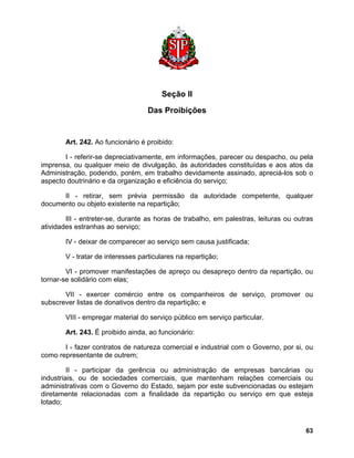 Seção II 
Das Proibições 
Art. 242. Ao funcionário é proibido: 
I - referir-se depreciativamente, em informações, parecer ou despacho, ou pela imprensa, ou qualquer meio de divulgação, às autoridades constituídas e aos atos da Administração, podendo, porém, em trabalho devidamente assinado, apreciá-los sob o aspecto doutrinário e da organização e eficiência do serviço; 
II - retirar, sem prévia permissão da autoridade competente, qualquer documento ou objeto existente na repartição; 
III - entreter-se, durante as horas de trabalho, em palestras, leituras ou outras atividades estranhas ao serviço; 
IV - deixar de comparecer ao serviço sem causa justificada; 
V - tratar de interesses particulares na repartição; 
VI - promover manifestações de apreço ou desapreço dentro da repartição, ou tornar-se solidário com elas; 
VII - exercer comércio entre os companheiros de serviço, promover ou subscrever listas de donativos dentro da repartição; e 
VIII - empregar material do serviço público em serviço particular. 
Art. 243. É proibido ainda, ao funcionário: 
I - fazer contratos de natureza comercial e industrial com o Governo, por si, ou como representante de outrem; 
II - participar da gerência ou administração de empresas bancárias ou industriais, ou de sociedades comerciais, que mantenham relações comerciais ou administrativas com o Governo do Estado, sejam por este subvencionadas ou estejam diretamente relacionadas com a finalidade da repartição ou serviço em que esteja lotado; 
63 
 