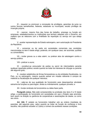 III - requerer ou promover a concessão de privilégios, garantias de juros ou outros favores semelhantes, federais, estaduais ou municipais, exceto privilégio de invenção própria; 
IV - exercer, mesmo fora das horas de trabalho, emprego ou função em empresas, estabelecimentos ou instituições que tenham relações com o Governo, em matéria que se relacione com a finalidade da repartição ou serviço em que esteja lotado; 
V - aceitar representação de Estado estrangeiro, sem autorização do Presidente da República; 
VI - comerciar ou ter parte em sociedades comerciais nas condições mencionadas no item II deste artigo, podendo, em qualquer caso, ser acionista, quotista ou comanditário; 
VII - incitar greves ou a elas aderir, ou praticar atos de sabotagem contra o serviço público; 
VIII - praticar a usura; 
IX - constituir-se procurador de partes ou servir de intermediário perante qualquer repartição pública, exceto quando se tratar de interesse de cônjuge ou parente até segundo grau; 
X - receber estipêndios de firmas fornecedoras ou de entidades fiscalizadas, no País, ou no estrangeiro, mesmo quando estiver em missão referente à compra de material ou fiscalização de qualquer natureza; 
XI - valer-se de sua qualidade de funcionário para desempenhar atividade estranha às funções ou para lograr, direta ou indiretamente, qualquer proveito; e 
XII - fundar sindicato de funcionários ou deles fazer parte. 
Parágrafo único. Não está compreendida na proibição dos itens II e VI deste artigo, a participação do funcionário em sociedades em que o Estado seja acionista, bem assim na direção ou gerência de cooperativas e associações de classe, ou como seu sócio. 
Art. 244. É vedado ao funcionário trabalhar sob as ordens imediatas de parentes, até segundo grau, salvo quando se tratar de função de confiança e livre escolha, não podendo exceder a 2 (dois) o número de auxiliares nessas condições. 
64 
 