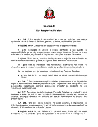 Capítulo II 
Das Responsabilidades 
Art. 245. O funcionário é responsável por todos os prejuízos que, nessa qualidade, causar à Fazenda Estadual, por dolo ou culpa, devidamente apurados. 
Parágrafo único. Caracteriza-se especialmente a responsabilidade: 
I - pela sonegação de valores e objetos confiados à sua guarda ou responsabilidade, ou por não prestar contas, ou por não as tomar, na forma e no prazo estabelecidos nas leis, regulamentos, regimentos, instruções e ordens de serviço; 
II - pelas faltas, danos, avarias e quaisquer outros prejuízos que sofrerem os bens e os materiais sob sua guarda, ou sujeitos a seu exame ou fiscalização; 
III - pela falta ou inexatidão das necessárias averbações nas notas de despacho, guias e outros documentos da receita, ou que tenham com eles relação; e 
IV - por qualquer erro de cálculo ou redução contra a Fazenda Estadual. 
• V. arts. 312 ao 327 do Código Penal sobre os crimes contra a Administração Pública. 
Art. 246. O funcionário que adquirir materiais em desacordo com disposições legais e regulamentares, será responsabilizado pelo respectivo custo, sem prejuízo das penalidades disciplinares cabíveis, podendo-se proceder ao desconto no seu vencimento ou remuneração. 
Art. 247. Nos casos de indenização à Fazenda Estadual, o funcionário será obrigado a repor, de uma só vez, a importância do prejuízo causado em virtude de alcance, desfalque, remissão ou omissão em efetuar recolhimento ou entrada nos prazos legais. 
Art. 248. Fora dos casos incluídos no artigo anterior, a importância da indenização poderá ser descontada do vencimento ou remuneração não excedendo o desconto à 10ª (décima) parte do valor destes. 
Parágrafo único. No caso do item IV do parágrafo único do art. 245, não tendo havido má-fé, será aplicada a pena de repreensão e, na reincidência, a de suspensão. 
65 
 