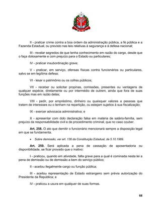 II - praticar crime contra a boa ordem da administração pública, a fé pública e a Fazenda Estadual, ou previsto nas leis relativas à segurança e à defesa nacional; 
III - revelar segredos de que tenha conhecimento em razão do cargo, desde que o faça dolosamente e com prejuízo para o Estado ou particulares; 
IV - praticar insubordinação grave; 
V - praticar, em serviço, ofensas físicas contra funcionários ou particulares, salvo se em legítima defesa; 
VI - lesar o patrimônio ou os cofres públicos; 
VII - receber ou solicitar propinas, comissões, presentes ou vantagens de qualquer espécie, diretamente ou por intermédio de outrem, ainda que fora de suas funções mas em razão delas; 
VIII - pedir, por empréstimo, dinheiro ou quaisquer valores a pessoas que tratem de interesses ou o tenham na repartição, ou estejam sujeitos à sua fiscalização; 
IX - exercer advocacia administrativa; e 
X - apresentar com dolo declaração falsa em matéria de salário-família, sem prejuízo da responsabilidade civil e de procedimento criminal, que no caso couber. 
Art. 258. O ato que demitir o funcionário mencionará sempre a disposição legal em que se fundamenta. 
• Sobre demissão, ver art. 136 da Constituição Estadual, de 5.10.1989. 
Art. 259. Será aplicada a pena de cassação de aposentadoria ou disponibilidade, se ficar provado que o inativo: 
I - praticou, quando em atividade, falta grave para a qual é cominada nesta lei a pena de demissão ou de demissão a bem do serviço público; 
II - aceitou ilegalmente cargo ou função pública; 
III - aceitou representação de Estado estrangeiro sem prévia autorização do Presidente da República; e 
IV - praticou a usura em qualquer de suas formas. 
68 
 