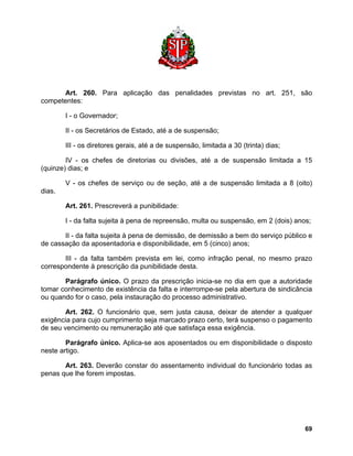 Art. 260. Para aplicação das penalidades previstas no art. 251, são competentes: 
I - o Governador; 
II - os Secretários de Estado, até a de suspensão; 
III - os diretores gerais, até a de suspensão, limitada a 30 (trinta) dias; 
IV - os chefes de diretorias ou divisões, até a de suspensão limitada a 15 (quinze) dias; e 
V - os chefes de serviço ou de seção, até a de suspensão limitada a 8 (oito) dias. 
Art. 261. Prescreverá a punibilidade: 
I - da falta sujeita à pena de repreensão, multa ou suspensão, em 2 (dois) anos; 
II - da falta sujeita à pena de demissão, de demissão a bem do serviço público e de cassação da aposentadoria e disponibilidade, em 5 (cinco) anos; 
III - da falta também prevista em lei, como infração penal, no mesmo prazo correspondente à prescrição da punibilidade desta. 
Parágrafo único. O prazo da prescrição inicia-se no dia em que a autoridade tomar conhecimento de existência da falta e interrompe-se pela abertura de sindicância ou quando for o caso, pela instauração do processo administrativo. 
Art. 262. O funcionário que, sem justa causa, deixar de atender a qualquer exigência para cujo cumprimento seja marcado prazo certo, terá suspenso o pagamento de seu vencimento ou remuneração até que satisfaça essa exigência. 
Parágrafo único. Aplica-se aos aposentados ou em disponibilidade o disposto neste artigo. 
Art. 263. Deverão constar do assentamento individual do funcionário todas as penas que lhe forem impostas. 
69 
 