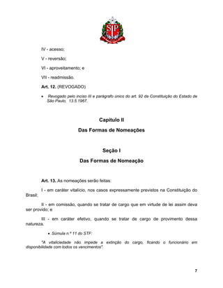 IV - acesso; 
V - reversão; 
VI - aproveitamento; e 
VII - readmissão. 
Art. 12. (REVOGADO) 
• Revogado pelo inciso III e parágrafo único do art. 92 da Constituição do Estado de São Paulo, 13.5.1967. 
Capítulo II 
Das Formas de Nomeações 
Seção I 
Das Formas de Nomeação 
Art. 13. As nomeações serão feitas: 
I - em caráter vitalício, nos casos expressamente previstos na Constituição do Brasil; 
II - em comissão, quando se tratar de cargo que em virtude de lei assim deva ser provido; e 
III - em caráter efetivo, quando se tratar de cargo de provimento dessa natureza. 
• Súmula n.º 11 do STF: 
"A vitaliciedade não impede a extinção do cargo, ficando o funcionário em disponibilidade com todos os vencimentos". 
7 
 