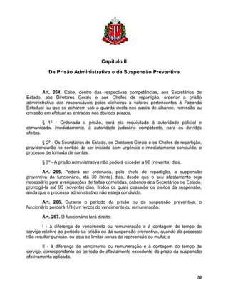 Capítulo II 
Da Prisão Administrativa e da Suspensão Preventiva 
Art. 264. Cabe, dentro das respectivas competências, aos Secretários de Estado, aos Diretores Gerais e aos Chefes de repartição, ordenar a prisão administrativa dos responsáveis pelos dinheiros e valores pertencentes à Fazenda Estadual ou que se acharem sob a guarda desta nos casos de alcance, remissão ou omissão em efetuar as entradas nos devidos prazos. 
§ 1º - Ordenada a prisão, será ela requisitada à autoridade policial e comunicada, imediatamente, à autoridade judiciária competente, para os devidos efeitos. 
§ 2º - Os Secretários de Estado, os Diretores Gerais e os Chefes de repartição, providenciarão no sentido de ser iniciado com urgência e imediatamente concluído, o processo de tomada de contas. 
§ 3º - A prisão administrativa não poderá exceder a 90 (noventa) dias. 
Art. 265. Poderá ser ordenada, pelo chefe de repartição, a suspensão preventiva do funcionário, até 30 (trinta) dias, desde que o seu afastamento seja necessário para averiguações de faltas cometidas, cabendo aos Secretários de Estado, prorrogá-la até 90 (noventa) dias, findos os quais cessarão os efeitos da suspensão, ainda que o processo administrativo não esteja concluído. 
Art. 266. Durante o período da prisão ou da suspensão preventiva, o funcionário perderá 1/3 (um terço) do vencimento ou remuneração. 
Art. 267. O funcionário terá direito: 
I - à diferença de vencimento ou remuneração e à contagem de tempo de serviço relativo ao período da prisão ou da suspensão preventiva, quando do processo não resultar punição, ou esta se limitar penas de repreensão ou multa; e 
II - à diferença de vencimento ou remuneração e à contagem do tempo de serviço, correspondente ao período de afastamento excedente do prazo da suspensão efetivamente aplicada. 
70 
 