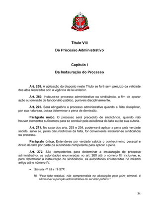 Título VIII 
Do Processo Administrativo 
Capítulo I 
Da Instauração do Processo 
Art. 268. A aplicação do disposto neste Título se fará sem prejuízo da validade dos atos realizados sob a vigência de lei anterior. 
Art. 269. Instaura-se processo administrativo ou sindicância, a fim de apurar ação ou omissão de funcionário público, puníveis disciplinarmente. 
Art. 270. Será obrigatório o processo administrativo quando a falta disciplinar, por sua natureza, possa determinar a pena de demissão. 
Parágrafo único. O processo será precedido de sindicância, quando não houver elementos suficientes para se concluir pela existência da falta ou de sua autoria. 
Art. 271. No caso dos arts. 253 e 254, poder-se-á aplicar a pena pela verdade sabida, salvo se, pelas circunstâncias da falta, for conveniente instaurar-se sindicância ou processo. 
Parágrafo único. Entende-se por verdade sabida o conhecimento pessoal e direto de falta por parte da autoridade competente para aplicar a pena. 
Art. 272. São competentes para determinar a instauração de processo administrativo, as autoridades enumeradas no art. 260 até o número III, inclusive, e, para determinar a instauração de sindicância, as autoridades enumeradas no mesmo artigo até o número IV. 
• Súmula nos 18 e 19 STF: 
18. “Pela falta residual, não compreendida na absolvição pelo juízo criminal, é admissível a punição administrativa do servidor público.” 
71 
 
