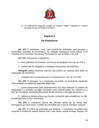 19. “É inadmissível segunda punição de servidor público, baseada no mesmo processo em que se fundou a primeira.” 
Capítulo II 
Da Sindicância 
Art. 273. A sindicância, como meio sumário de verificação, será cometida a funcionário, comissão de funcionários, de condição hierárquica nunca inferior à do indiciado, ou à Comissão Processante Permanente a que se refere o art. 278. 
Art. 274. Promove-se a sindicância: 
I - como preliminar do processo, nos termos do parágrafo único do art. 270; e 
II - quando não for obrigatória a instalação do processo administrativo. 
Parágrafo único. Denúncia anônima não poderá ser acolhida para efeito de instauração de sindicância. 
• Parágrafo único acrescentado pela Lei Complementar nº 322, de 13.5.1983. 
Art. 275. A comissão, ou o funcionário incumbido da sindicância, dando-lhe início imediato, procederá às seguintes diligências: 
I - ouvirá testemunhas para esclarecimento dos fatos referidos na portaria de designação e o acusado, se julgar necessário para esclarecimento dos mesmos ou a bem de sua defesa, permitindo-lhe juntada de documentos e indicação de provas; e 
II - colherá as demais provas que houver, concluindo pela procedência, ou não, da argüição feita contra o funcionário. 
Art. 276. A sindicância deverá ser ultimada dentro de 30 (trinta) dias, prorrogáveis por igual prazo, a critério da autoridade que a houver mandado instaurar. 
Art. 277. A critério da autoridade que designar, o funcionário incumbido para proceder à sindicância poderá dedicar todo o seu tempo àquele encargo, ficando, em 
72 
 