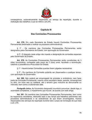 conseqüência, automaticamente dispensado do serviço da repartição, durante a realização dos trabalhos a que se refere o art.275. 
Capítulo III 
Das Comissões Processantes 
Art. 278. Em cada Secretaria de Estado haverá Comissões Processantes Permanentes destinadas a realizar os processos administrativos. 
§ 1º - Os membros das Comissões Processantes Permanentes serão designados pelos Secretários de Estado, com aprovação do Governador. 
§ 2º - O disposto neste artigo não impede a designação de comissões especiais pelo Governador do Estado. 
Art. 279. As Comissões Processantes Permanentes serão constituídas de 3 (três) funcionários, nomeados pelo prazo de 2 (dois) anos, facultada a recondução, cabendo a presidência a Procurador do Estado. 
§ 1º - Haverá tantas Comissões quantas forem julgadas necessárias. 
§ 2º - Os membros da Comissão poderão ser dispensados a qualquer tempo, com aprovação do Governador. 
Art. 280. Não poderá ser encarregado de proceder a sindicância, nem fazer parte da Comissão Processante, mesmo como secretário desta, parente, consangüíneo ou afim, em linha reta ou colateral, até o terceiro grau inclusive do denunciante ou indiciado, bem como o subordinado dele. 
Parágrafo único. Ao funcionário designado incumbirá comunicar, desde logo, à autoridade competente, o impedimento que houver, de acordo com este artigo. 
Art. 281. Os membros das Comissões Processantes Permanentes, bem como os respectivos secretários, dedicarão todo o seu tempo aos trabalhos pertinentes aos processos administrativos e às sindicâncias de que foram encarregados, ficando dispensados dos serviços da repartição durante todo o prazo da nomeação de que trata o art. 279. 
73 
 