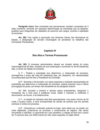 Parágrafo único. Nas comissões não permanentes, também compostas de 3 (três) membros, somente por expressa determinação da autoridade que as designar, poderão seus integrantes ser afastados do exercício dos cargos, durante a realização do processo. 
Art. 282. Fica sujeita à aprovação dos Diretores Gerais das Secretarias de Estado, a designação de servidor encarregado de secretariar os trabalhos das Comissões Processantes 
Capítulo IV 
Dos Atos e Termos Processuais 
Art. 283. O processo administrativo deverá ser iniciado dentro do prazo improrrogável de (8) dias, contados de sua instauração e concluído no de 60 (sessenta) dias, a contar da citação do indiciado. 
§ 1º - Poderá a autoridade que determinou a instauração do processo, prorrogar-lhe o prazo até mais 60 (sessenta) dias, por despacho, em representação circunstanciada que lhe fizer o Presidente da Comissão. 
§ 2º - Somente o Governador, em casos especiais e mediante representação da autoridade que determinou a instauração do processo, poderá autorizar nova e última prorrogação do prazo, por tempo não excedente ao do parágrafo anterior. 
Art. 284. Autuada a portaria e demais peças preexistentes, designará o Presidente dia e hora para a audiência inicial, citado o indiciado e notificado o denunciante, se houver, e as testemunhas. 
§ 1º - A citação do indiciado será feita pessoalmente, com prazo mínimo de 24 (vinte e quatro) horas, e será acompanhada de extrato da portaria que lhe permita conhecer o motivo do processo. 
§ 2º - Achando-se o indiciado ausente do lugar, será citado por via postal, em carta registrada, juntando-se ao processo o comprovante do registro; não sendo encontrado o indiciado, ou ignorando-se o seu paradeiro, a citação se fará com o prazo de 15 (quinze) dias, por edital inserto por três vezes seguidas no órgão oficial. 
74 
 