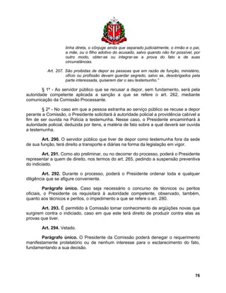 linha direta, o cônjuge ainda que separado judicialmente, o irmão e o pai, a mãe, ou o filho adotivo do acusado, salvo quando não for possível, por outro modo, obter-se ou integrar-se a prova do fato e de suas circunstâncias. 
Art. 207. São proibidas de depor as pessoas que em razão de função, ministério, ofício ou profissão devam guardar segredo, salvo se, desobrigados pela parte interessada, quiserem dar o seu testemunho.” 
§ 1º - Ao servidor público que se recusar a depor, sem fundamento, será pela autoridade competente aplicada a sanção a que se refere o art. 262, mediante comunicação da Comissão Processante. 
§ 2º - No caso em que a pessoa estranha ao serviço público se recuse a depor perante a Comissão, o Presidente solicitará à autoridade policial a providência cabível a fim de ser ouvida na Polícia a testemunha. Nesse caso, o Presidente encaminhará à autoridade policial, deduzida por itens, a matéria de fato sobre a qual deverá ser ouvida a testemunha. 
Art. 290. O servidor público que tiver de depor como testemunha fora da sede de sua função, terá direito a transporte e diárias na forma da legislação em vigor. 
Art. 291. Como ato preliminar, ou no decorrer do processo, poderá o Presidente representar a quem de direito, nos termos do art. 265, pedindo a suspensão preventiva do indiciado. 
Art. 292. Durante o processo, poderá o Presidente ordenar toda e qualquer diligência que se afigure conveniente. 
Parágrafo único. Caso seja necessário o concurso de técnicos ou peritos oficiais, o Presidente os requisitará à autoridade competente, observado, também, quanto aos técnicos e peritos, o impedimento a que se refere o art. 280. 
Art. 293. É permitido à Comissão tomar conhecimento de argüições novas que surgirem contra o indiciado, caso em que este terá direito de produzir contra elas as provas que tiver. 
Art. 294. Vetado. 
Parágrafo único. O Presidente da Comissão poderá denegar o requerimento manifestamente protelatório ou de nenhum interesse para o esclarecimento do fato, fundamentando a sua decisão. 
76 
 
