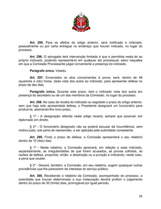 Art. 295. Para os efeitos do artigo anterior, será notificado o indiciado, pessoalmente ou por carta entregue no endereço que houver indicado, no lugar do processo. 
Art. 296. O advogado terá intervenção limitada à que é permitida nesta lei ao próprio indiciado, podendo representá-lo em qualquer ato processual, salvo naqueles em que a Comissão Processante julgar conveniente a presença do indiciado. 
Parágrafo único. Vetado. 
Art. 297. Encerrados os atos concernentes à prova, será, dentro de 48 (quarenta e oito) horas, dada vista dos autos ao indiciado, para apresentar defesa no prazo de dez dias. 
Parágrafo único. Durante este prazo, terá o indiciado vista dos autos em presença do secretário ou de um dos membros da Comissão, no lugar do processo. 
Art. 298. No caso de revelia do indiciado ou esgotado o prazo do artigo anterior, sem que haja sido apresentada defesa, o Presidente designará um funcionário para produzi-la, assinando-lhe novo prazo. 
§ 1º - A designação referida neste artigo recairá, sempre que possível, em diplomado em direito. 
§ 2º - O funcionário designado não se poderá escusar da incumbência, sem motivo justo, sob pena de repreensão, a ser aplicada pela autoridade competente. 
Art. 299. Findo o prazo de defesa, a Comissão apresentará o seu relatório dentro de 10 (dez) dias. 
§ 1º - Neste relatório, a Comissão apreciará, em relação a cada indiciado, separadamente, as irregularidades de que forem acusados, as provas colhidas, as razões de defesa, propondo, então, a absolvição ou a punição e indicando, neste caso, a pena que couber. 
§ 2º - Deverá, também, a Comissão, em seu relatório, sugerir quaisquer outras providências que lhe parecerem de interesse do serviço público. 
Art. 300. Recebendo o relatório da Comissão, acompanhado do processo, a autoridade que houver determinado a sua instauração deverá proferir o julgamento dentro do prazo de 30 (trinta) dias, prorrogável por igual período. 
77 
 
