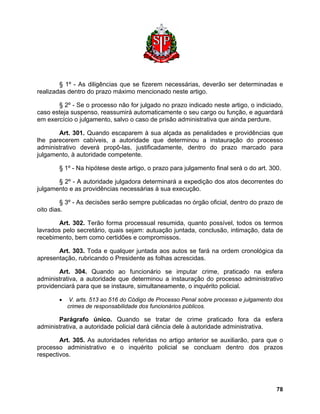 § 1º - As diligências que se fizerem necessárias, deverão ser determinadas e realizadas dentro do prazo máximo mencionado neste artigo. 
§ 2º - Se o processo não for julgado no prazo indicado neste artigo, o indiciado, caso esteja suspenso, reassumirá automaticamente o seu cargo ou função, e aguardará em exercício o julgamento, salvo o caso de prisão administrativa que ainda perdure. 
Art. 301. Quando escaparem à sua alçada as penalidades e providências que lhe parecerem cabíveis, a autoridade que determinou a instauração do processo administrativo deverá propô-las, justificadamente, dentro do prazo marcado para julgamento, à autoridade competente. 
§ 1º - Na hipótese deste artigo, o prazo para julgamento final será o do art. 300. 
§ 2º - A autoridade julgadora determinará a expedição dos atos decorrentes do julgamento e as providências necessárias à sua execução. 
§ 3º - As decisões serão sempre publicadas no órgão oficial, dentro do prazo de oito dias. 
Art. 302. Terão forma processual resumida, quanto possível, todos os termos lavrados pelo secretário, quais sejam: autuação juntada, conclusão, intimação, data de recebimento, bem como certidões e compromissos. 
Art. 303. Toda e qualquer juntada aos autos se fará na ordem cronológica da apresentação, rubricando o Presidente as folhas acrescidas. 
Art. 304. Quando ao funcionário se imputar crime, praticado na esfera administrativa, a autoridade que determinou a instauração do processo administrativo providenciará para que se instaure, simultaneamente, o inquérito policial. 
• V. arts. 513 ao 516 do Código de Processo Penal sobre processo e julgamento dos crimes de responsabilidade dos funcionários públicos. 
Parágrafo único. Quando se tratar de crime praticado fora da esfera administrativa, a autoridade policial dará ciência dele à autoridade administrativa. 
Art. 305. As autoridades referidas no artigo anterior se auxiliarão, para que o processo administrativo e o inquérito policial se concluam dentro dos prazos respectivos. 
78 
 