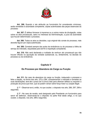 Art. 306. Quando o ato atribuído ao funcionário for considerado criminoso, serão remetidas à autoridade competente, cópias autenticadas das peças essenciais do processo 
Art. 307. É defeso fornecer à imprensa ou a outros meios de divulgação, notas sobre os atos processuais, salvo no interesse da Administração, a juízo da autoridade que houver determinado o processo. 
Art. 308. Todos os atos ou decisões, cujo original não conste do processo, nele deverão figurar por cópia autenticada. 
Art. 309. Constará sempre dos autos da sindicância ou do processo a folha de serviço do indiciado, requisitada para tal fim à repartição competente. 
Art. 310. Não será declarada a nulidade de nenhum ato processual que não houver influído na apuração da verdade substancial, ou, diretamente, na decisão do processo ou da sindicância. 
Capítulo V 
Do Processo por Abandono do Cargo ou Função 
Art. 311. No caso de abandono do cargo ou função, instaurado o processo e feita a citação, na forma dos arts. 272 e 284, comparecendo o indiciado e tomadas as suas declarações, terá ele o prazo de 5 (cinco) dias para oferecer defesa ou requerer a produção da prova que tiver, que só podem versar sobre força maior ou coação ilegal. 
§ 1º - Observar-se-á, então, no que couber, o disposto nos arts. 288, 297, 299 e seguintes. 
§ 2º - No caso de revelia, será designado pelo Presidente um funcionário para servir de defensor, observando-se o disposto na parte final deste artigo, e no que couber, o disposto, nos arts. 288 e seguintes. 
79 
 