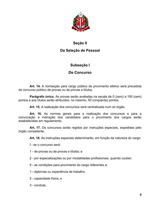 Seção II 
Da Seleção de Pessoal 
Subseção I 
Do Concurso 
Art. 14. A nomeação para cargo público de provimento efetivo será precedida de concurso público de provas ou de provas e títulos. 
Parágrafo único. As provas serão avaliadas na escala de 0 (zero) a 100 (cem) pontos e aos títulos serão atribuídos, no máximo, 50 (cinqüenta) pontos. 
Art. 15. A realização dos concursos será centralizada num só órgão. 
Art. 16. As normas gerais para a realização dos concursos e para a convocação e indicação dos candidatos para o provimento dos cargos serão estabelecidas em regulamento. 
Art. 17. Os concursos serão regidos por instruções especiais, expedidas pelo órgão competente. 
Art. 18. As instruções especiais determinarão, em função da natureza do cargo: 
I - se o concurso será: 
1 - de provas ou de provas e títulos; e 
2 - por especializações ou por modalidades profissionais, quando couber; 
II - as condições para provimento do cargo referentes a: 
1 - diplomas ou experiência de trabalho; 
2 - capacidade física; e 
3 - conduta; 
8 
 