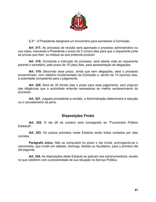 § 2º - O Presidente designará um funcionário para secretariar a Comissão. 
Art. 317. Ao processo de revisão será apensado o processo administrativo ou sua cópia, marcando o Presidente o prazo de 5 (cinco) dias para que o requerente junte as provas que tiver, ou indique as que pretenda produzir. 
Art. 318. Concluída a instrução do processo, será aberta vista ao requerente perante o secretário, pelo prazo de 10 (dez) dias, para apresentação de alegações. 
Art. 319. Decorrido esse prazo, ainda que sem alegações, será o processo encaminhado, com relatório fundamentado da Comissão e, dentro de 15 (quinze) dias, à autoridade competente para o julgamento. 
Art. 320. Será de 30 (trinta) dias o prazo para esse julgamento, sem prejuízo das diligências que a autoridade entenda necessárias ao melhor esclarecimento do processo. 
Art. 321. Julgada procedente a revisão, a Administração determinará a redução ou o cancelamento da pena. 
Disposições Finais 
Art. 322. O dia 28 de outubro será consagrado ao "Funcionário Público Estadual". 
Art. 323. Os prazos previstos neste Estatuto serão todos contados por dias corridos. 
Parágrafo único. Não se computará no prazo o dia inicial, prorrogando-se o vencimento, que incidir em sábado, domingo, feriado ou facultativo, para o primeiro dia útil seguinte. 
Art. 324. As disposições deste Estatuto se aplicam aos extranumerários, exceto no que colidirem com a precariedade de sua situação no Serviço Público. 
81 
 
