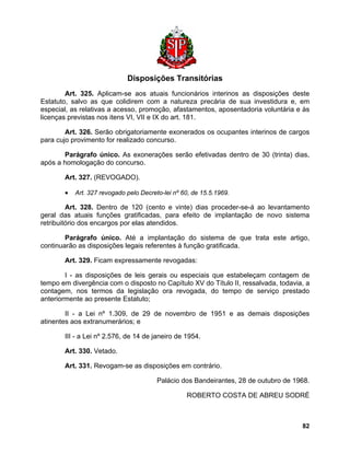 Disposições Transitórias 
Art. 325. Aplicam-se aos atuais funcionários interinos as disposições deste Estatuto, salvo as que colidirem com a natureza precária de sua investidura e, em especial, as relativas a acesso, promoção, afastamentos, aposentadoria voluntária e às licenças previstas nos itens VI, VII e IX do art. 181. 
Art. 326. Serão obrigatoriamente exonerados os ocupantes interinos de cargos para cujo provimento for realizado concurso. 
Parágrafo único. As exonerações serão efetivadas dentro de 30 (trinta) dias, após a homologação do concurso. 
Art. 327. (REVOGADO). 
• Art. 327 revogado pelo Decreto-lei nº 60, de 15.5.1969. 
Art. 328. Dentro de 120 (cento e vinte) dias proceder-se-á ao levantamento geral das atuais funções gratificadas, para efeito de implantação de novo sistema retribuitório dos encargos por elas atendidos. 
Parágrafo único. Até a implantação do sistema de que trata este artigo, continuarão as disposições legais referentes à função gratificada. 
Art. 329. Ficam expressamente revogadas: 
I - as disposições de leis gerais ou especiais que estabeleçam contagem de tempo em divergência com o disposto no Capítulo XV do Título II, ressalvada, todavia, a contagem, nos termos da legislação ora revogada, do tempo de serviço prestado anteriormente ao presente Estatuto; 
II - a Lei nº 1.309, de 29 de novembro de 1951 e as demais disposições atinentes aos extranumerários; e 
III - a Lei nº 2.576, de 14 de janeiro de 1954. 
Art. 330. Vetado. 
Art. 331. Revogam-se as disposições em contrário. 
Palácio dos Bandeirantes, 28 de outubro de 1968. 
ROBERTO COSTA DE ABREU SODRÉ 
82 
 