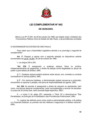 LEI COMPLEMENTAR Nº 942 
DE 06/06/2003. 
Altera a Lei Nº 10.261, de 28 de outubro de 1968, que dispõe sobre o Estatuto dos Funcionários Públicos Civis do Estado de São Paulo, e dá providências correlatas 
O GOVERNADOR DO ESTADO DE SÃO PAULO: 
Faço saber que a Assembléia Legislativa decreta e eu promulgo a seguinte lei complementar: 
Art. 1º. Passam a vigorar com a seguinte redação os dispositivos adiante enumerados da Lei N° 10.261, de 28 de outubro de 1968: 
I - os artigos 239 e 240: 
"Art. 239. É assegurado a qualquer pessoa, física ou jurídica, independentemente de pagamento, o direito de petição contra ilegalidade ou abuso de poder e para defesa de direitos. (NR) 
§ 1º - Qualquer pessoa poderá reclamar sobre abuso, erro, omissão ou conduta incompatível no serviço público. (NR) 
§ 2º - Em nenhuma hipótese, a Administração poderá recusar-se a protocolar, encaminhar ou apreciar a petição, sob pena de responsabilidade do agente. (NR) 
Art. 240. Ao servidor é assegurado o direito de requerer ou representar, bem como, nos termos desta lei complementar, pedir reconsideração e recorrer de decisões, no prazo de 30 (trinta) dias, salvo previsão legal específica. (NR)”; 
II - o inciso II do artigo 257, passando o Título VII a denominar-se "Das Penalidades, da Extinção da Punibilidade e das Providências Preliminares" (NR): 
"II - praticar ato definido como crime contra a administração pública, a fé pública e a Fazenda Estadual, ou previsto nas leis relativas à segurança e à defesa nacional;" (NR); 
83 
 