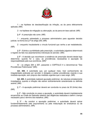1 - na hipótese de desclassificação da infração, ao da pena efetivamente aplicada; (NR) 
2 - na hipótese de mitigação ou atenuação, ao da pena em tese cabível. (NR) 
§ 4º - A prescrição não corre: (NR) 
1 - enquanto sobrestado o processo administrativo para aguardar decisão judicial, na forma do § 3º do artigo 250; (NR) 
2 - enquanto insubsistente o vínculo funcional que venha a ser restabelecido. (NR) 
§ 5º - Extinta a punibilidade pela prescrição, a autoridade julgadora determinará o registro do fato nos assentamentos individuais do servidor. (NR) 
§ 6º - A decisão que reconhecer a existência de prescrição deverá desde logo determinar, quando for o caso, as providências necessárias à apuração da responsabilidade pela sua ocorrência. (NR)" 
IV - os artigos 264 a 267, passando o CAPÍTULO II a denominar-se "Das Providências Preliminares" (NR): 
Art. 264. A autoridade que, por qualquer meio, tiver conhecimento de irregularidade praticada por servidor é obrigada a adotar providências visando à sua imediata apuração, sem prejuízo das medidas urgentes que o caso exigir. (NR) 
Art. 265. A autoridade realizará apuração preliminar, de natureza simplesmente investigativa, quando a infração não estiver suficientemente caracterizada ou definida autoria. (NR) 
§ 1º - A apuração preliminar deverá ser concluída no prazo de 30 (trinta) dias. (NR) 
§ 2º - Não concluída no prazo a apuração, a autoridade deverá imediatamente encaminhar ao Chefe de Gabinete relatório das diligências realizadas e definir o tempo necessário para o término dos trabalhos. (NR) 
§ 3º - Ao concluir a apuração preliminar, a autoridade deverá opinar fundamentadamente pelo arquivamento ou pela instauração de sindicância ou de processo administrativo. (NR) 
85 
 