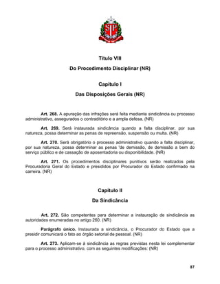 Título VIII 
Do Procedimento Disciplinar (NR) 
Capítulo I 
Das Disposições Gerais (NR) 
Art. 268. A apuração das infrações será feita mediante sindicância ou processo administrativo, assegurados o contraditório e a ampla defesa. (NR) 
Art. 269. Será instaurada sindicância quando a falta disciplinar, por sua natureza, possa determinar as penas de repreensão, suspensão ou multa. (NR) 
Art. 270. Será obrigatório o processo administrativo quando a falta disciplinar, por sua natureza, possa determinar as penas 'de demissão, de demissão a bem do serviço público e de cassação de aposentadoria ou disponibilidade. (NR) 
Art. 271. Os procedimentos disciplinares punitivos serão realizados pela Procuradoria Geral do Estado e presididos por Procurador do Estado confirmado na carreira. (NR) 
Capítulo II 
Da Sindicância 
Art. 272. São competentes para determinar a instauração de sindicância as autoridades enumeradas no artigo 260. (NR) 
Parágrafo único. Instaurada a sindicância, o Procurador do Estado que a presidir comunicará o fato ao órgão setorial de pessoal. (NR) 
Art. 273. Aplicam-se à sindicância as regras previstas nesta lei complementar para o processo administrativo, com as seguintes modificações: (NR) 
87 
 