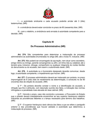 I - a autoridade sindicante e cada acusado poderão arrolar até 3 (três) testemunhas; (NR) 
II - a sindicância deverá estar concluída no prazo de 60 (sessenta) dias; (NR) 
III - com o relatório, a sindicância será enviada à autoridade competente para a decisão. (NR) 
Capítulo III 
Do Processo Administrativo (NR) 
Art. 274. São competentes para determinar a instauração de processo administrativo as autoridades enumeradas no artigo 260, até o inciso IV, inclusive. (NR) 
Art. 275. Não poderá ser encarregado da apuração, nem atuar como secretário, amigo íntimo ou inimigo, parente consangüíneo ou afim, em linha reta ou colateral, até o terceiro grau inclusive, cônjuge, companheiro ou qualquer integrante do núcleo familiar do denunciante ou do acusado, bem assim o subordinado deste. (NR) 
Art. 276. A autoridade ou o funcionário designado deverão comunicar, desde logo, à autoridade competente, o impedimento que houver. (NR) 
Art. 277. O processo administrativo deverá ser instaurado por portaria, no prazo improrrogável de 8 (oito) dias do recebimento da determinação, e concluído no de 90 (noventa) dias da citação do acusado. (NR) 
§ 1º - Da portaria deverão constar o nome e a identificação do acusado, a infração que lhe é atribuída, com descrição sucinta dos fatos, a indicação das normas infringidas e a penalidade mais elevada em tese cabível. (NR) 
§ 2º - Vencido o prazo, caso não concluído o processo, o Procurador do Estado que o presidir deverá imediatamente encaminhar ao seu superior hierárquico relatório indicando as providências faltantes e o tempo necessário para término dos trabalhos. (NR) 
§ 3º - O superior hierárquico dará ciência dos fatos a que se refere o parágrafo anterior e das providências que houver adotado à autoridade que determinou a instauração do processo. (NR) 
88 
 