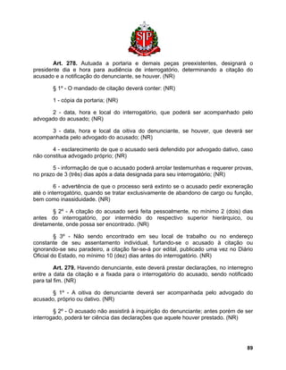 Art. 278. Autuada a portaria e demais peças preexistentes, designará o presidente dia e hora para audiência de interrogatório, determinando a citação do acusado e a notificação do denunciante, se houver. (NR) 
§ 1º - O mandado de citação deverá conter: (NR) 
1 - cópia da portaria; (NR) 
2 - data, hora e local do interrogatório, que poderá ser acompanhado pelo advogado do acusado; (NR) 
3 - data, hora e local da oitiva do denunciante, se houver, que deverá ser acompanhada pelo advogado do acusado; (NR) 
4 - esclarecimento de que o acusado será defendido por advogado dativo, caso não constitua advogado próprio; (NR) 
5 - informação de que o acusado poderá arrolar testemunhas e requerer provas, no prazo de 3 (três) dias após a data designada para seu interrogatório; (NR) 
6 - advertência de que o processo será extinto se o acusado pedir exoneração até o interrogatório, quando se tratar exclusivamente de abandono de cargo ou função, bem como inassiduidade. (NR) 
§ 2º - A citação do acusado será feita pessoalmente, no mínimo 2 (dois) dias antes do interrogatório, por intermédio do respectivo superior hierárquico, ou diretamente, onde possa ser encontrado. (NR) 
§ 3º - Não sendo encontrado em seu local de trabalho ou no endereço constante de seu assentamento individual, furtando-se o acusado à citação ou ignorando-se seu paradeiro, a citação far-se-á por edital, publicado uma vez no Diário Oficial do Estado, no mínimo 10 (dez) dias antes do interrogatório. (NR) 
Art. 279. Havendo denunciante, este deverá prestar declarações, no interregno entre a data da citação e a fixada para o interrogatório do acusado, sendo notificado para tal fim. (NR) 
§ 1º - A oitiva do denunciante deverá ser acompanhada pelo advogado do acusado, próprio ou dativo. (NR) 
§ 2º - O acusado não assistirá à inquirição do denunciante; antes porém de ser interrogado, poderá ter ciência das declarações que aquele houver prestado. (NR) 
89 
 