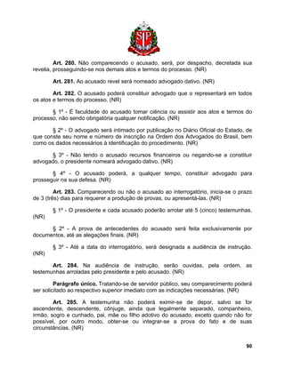 Art. 280. Não comparecendo o acusado, será, por despacho, decretada sua revelia, prosseguindo-se nos demais atos e termos do processo. (NR) 
Art. 281. Ao acusado revel será nomeado advogado dativo. (NR) 
Art. 282. O acusado poderá constituir advogado que o representará em todos os atos e termos do processo. (NR) 
§ 1º - É faculdade do acusado tomar ciência ou assistir aos atos e termos do processo, não sendo obrigatória qualquer notificação. (NR) 
§ 2º - O advogado será intimado por publicação no Diário Oficial do Estado, de que conste seu nome e número de inscrição na Ordem dos Advogados do Brasil, bem como os dados necessários à identificação do procedimento. (NR) 
§ 3º - Não tendo o acusado recursos financeiros ou negando-se a constituir advogado, o presidente nomeará advogado dativo. (NR) 
§ 4º - O acusado poderá, a qualquer tempo, constituir advogado para prosseguir na sua defesa. (NR) 
Art. 283. Comparecendo ou não o acusado ao interrogatório, inicia-se o prazo de 3 (três) dias para requerer a produção de provas, ou apresentá-las. (NR) 
§ 1º - O presidente e cada acusado poderão arrolar até 5 (cinco) testemunhas. (NR) 
§ 2º - A prova de antecedentes do acusado será feita exclusivamente por documentos, até as alegações finais. (NR) 
§ 3º - Até a data do interrogatório, será designada a audiência de instrução. (NR) 
Art. 284. Na audiência de instrução, serão ouvidas, pela ordem, as testemunhas arroladas pelo presidente e pelo acusado. (NR) 
Parágrafo único. Tratando-se de servidor público, seu comparecimento poderá ser solicitado ao respectivo superior imediato com as indicações necessárias. (NR) 
Art. 285. A testemunha não poderá eximir-se de depor, salvo se for ascendente, descendente, cônjuge, ainda que legalmente separado, companheiro, irmão, sogro e cunhado, pai, mãe ou filho adotivo do acusado, exceto quando não for possível, por outro modo, obter-se ou integrar-se a prova do fato e de suas circunstâncias. (NR) 
90 
 