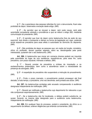§ 1º - Se o parentesco das pessoas referidas for com o denunciante, ficam elas proibidas de depor, observada a exceção deste artigo. (NR) 
§ 2º - Ao servidor que se recusar a depor, sem justa causa, será pela autoridade competente adotada a providência a que se refere o artigo 262, mediante comunicação do presidente. (NR) 
§ 3º - O servidor que tiver de depor como testemunha fora da sede de seu exercício, terá direito a transporte e diárias na forma da legislação em vigor, podendo ainda expedir-se precatória para esse efeito à autoridade do domicílio do depoente. (NR) 
§ 4º - São proibidas de depor as pessoas que, em razão de função, ministério, ofício ou profissão, devam guardar segredo, salvo se, desobrigadas pela parte interessada, quiserem dar o seu testemunho. (NR) 
Art. 286. A testemunha que morar em comarca diversa poderá ser inquirida pela autoridade do lugar de sua residência, expedindo-se, para esse fim, carta precatória, com prazo razoável, intimada a defesa. (NR) 
§ 1º - Deverá constar da precatória a síntese da imputação e os esclarecimentos pretendidos, bem como a advertência sobre a necessidade da presença de advogado. (NR) 
§ 2º - A expedição da precatória não suspenderá a instrução do procedimento. (NR) 
§ 3º - Findo o prazo marcado, o procedimento poderá prosseguir até final decisão; a todo tempo, a precatória, uma vez devolvida, será juntada aos autos. (NR) 
Art. 287. As testemunhas arroladas pelo acusado comparecerão à audiência designada independente de notificação. (NR) 
§ 1º - Deverá ser notificada a testemunha cujo depoimento for relevante e que não comparecer espontaneamente. (NR) 
§ 2º - Se a testemunha não for localizada, a defesa poderá substituí-la, se quiser, levando na mesma data designada para a audiência outra testemunha, independente de notificação. (NR) 
Art. 288. Em qualquer fase do processo, poderá o presidente, de ofício ou a requerimento da defesa, ordenar diligências que entenda convenientes. (NR) 
91 
 