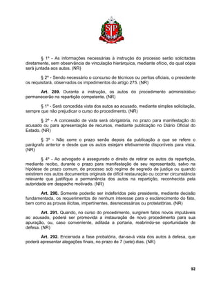§ 1º - As informações necessárias à instrução do processo serão solicitadas diretamente, sem observância de vinculação hierárquica, mediante ofício, do qual cópia será juntada aos autos. (NR) 
§ 2º - Sendo necessário o concurso de técnicos ou peritos oficiais, o presidente os requisitará, observados os impedimentos do artigo 275. (NR) 
Art. 289. Durante a instrução, os autos do procedimento administrativo permanecerão na repartição competente. (NR) 
§ 1º - Será concedida vista dos autos ao acusado, mediante simples solicitação, sempre que não prejudicar o curso do procedimento. (NR) 
§ 2º - A concessão de vista será obrigatória, no prazo para manifestação do acusado ou para apresentação de recursos, mediante publicação no Diário Oficial do Estado. (NR) 
§ 3º - Não corre o prazo senão depois da publicação a que se refere o parágrafo anterior e desde que os autos estejam efetivamente disponíveis para vista. (NR) 
§ 4º - Ao advogado é assegurado o direito de retirar os autos da repartição, mediante recibo, durante o prazo para manifestação de seu representado, salvo na hipótese de prazo comum, de processo sob regime de segredo de justiça ou quando existirem nos autos documentos originais de difícil restauração ou ocorrer circunstância relevante que justifique a permanência dos autos na repartição, reconhecida pela autoridade em despacho motivado. (NR) 
Art. 290. Somente poderão ser indeferidos pelo presidente, mediante decisão fundamentada, os requerimentos de nenhum interesse para o esclarecimento do fato, bem como as provas ilícitas, impertinentes, desnecessárias ou protelatórias. (NR) 
Art. 291. Quando, no curso do procedimento, surgirem fatos novos imputáveis ao acusado, poderá ser promovida a instauração de novo procedimento para sua apuração, ou, caso conveniente, aditada a portaria, reabrindo-se oportunidade de defesa. (NR) 
Art. 292. Encerrada a fase probatória, dar-se-á vista dos autos à defesa, que poderá apresentar alegações finais, no prazo de 7 (sete) dias. (NR) 
92 
 