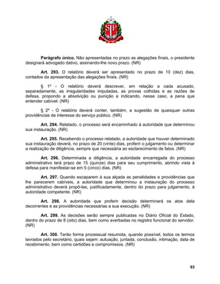 Parágrafo único. Não apresentadas no prazo as alegações finais, o presidente designará advogado dativo, assinando-lhe novo prazo. (NR) 
Art. 293. O relatório deverá ser apresentado no prazo de 10 (dez) dias, contados da apresentação das alegações finais. (NR) 
§ 1º - O relatório deverá descrever, em relação a cada acusado, separadamente, as irregularidades imputadas, as provas colhidas e as razões de defesa, propondo a absolvição ou punição e indicando, nesse caso, a pena que entender cabível. (NR) 
§ 2º - O relatório deverá conter, também, a sugestão de quaisquer outras providências de interesse do serviço público. (NR) 
Art. 294. Relatado, o processo será encaminhado à autoridade que determinou sua instauração. (NR) 
Art. 295. Recebendo o processo relatado, a autoridade que houver determinado sua instauração deverá, no prazo de 20 (vinte) dias, proferir o julgamento ou determinar a realização de diligência, sempre que necessária ao esclarecimento de fatos. (NR) 
Art. 296. Determinada a diligência, a autoridade encarregada do processo administrativo terá prazo de 15 (quinze) dias para seu cumprimento, abrindo vista à defesa para manifestar-se em 5 (cinco) dias. (NR) 
Art. 297. Quando escaparem à sua alçada as penalidades e providências que lhe parecerem cabíveis, a autoridade que determinou a instauração do processo administrativo deverá propô-las, justificadamente, dentro do prazo para julgamento, à autoridade competente. (NR) 
Art. 298. A autoridade que proferir decisão determinará os atos dela decorrentes e as providências necessárias a sua execução. (NR) 
Art. 299. As decisões serão sempre publicadas no Diário Oficial do Estado, dentro do prazo de 8 (oito) dias, bem como averbadas no registro funcional do servidor. (NR) 
Art. 300. Terão forma processual resumida, quando possível, todos os termos lavrados pelo secretário, quais sejam: autuação, juntada, conclusão, intimação, data de recebimento, bem como certidões e compromissos. (NR) 
93 
 