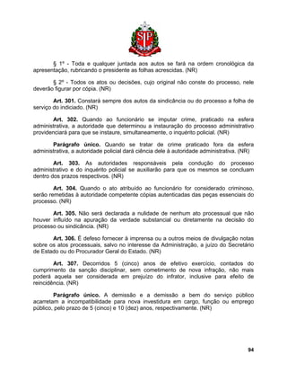 § 1º - Toda e qualquer juntada aos autos se fará na ordem cronológica da apresentação, rubricando o presidente as folhas acrescidas. (NR) 
§ 2º - Todos os atos ou decisões, cujo original não conste do processo, nele deverão figurar por cópia. (NR) 
Art. 301. Constará sempre dos autos da sindicância ou do processo a folha de serviço do indiciado. (NR) 
Art. 302. Quando ao funcionário se imputar crime, praticado na esfera administrativa, a autoridade que determinou a instauração do processo administrativo providenciará para que se instaure, simultaneamente, o inquérito policial. (NR) 
Parágrafo único. Quando se tratar de crime praticado fora da esfera administrativa, a autoridade policial dará ciência dele à autoridade administrativa. (NR) 
Art. 303. As autoridades responsáveis pela condução do processo administrativo e do inquérito policial se auxiliarão para que os mesmos se concluam dentro dos prazos respectivos. (NR) 
Art. 304. Quando o ato atribuído ao funcionário for considerado criminoso, serão remetidas à autoridade competente cópias autenticadas das peças essenciais do processo. (NR) 
Art. 305. Não será declarada a nulidade de nenhum ato processual que não houver influído na apuração da verdade substancial ou diretamente na decisão do processo ou sindicância. (NR) 
Art. 306. É defeso fornecer à imprensa ou a outros meios de divulgação notas sobre os atos processuais, salvo no interesse da Administração, a juízo do Secretário de Estado ou do Procurador Geral do Estado. (NR) 
Art. 307. Decorridos 5 (cinco) anos de efetivo exercício, contados do cumprimento da sanção disciplinar, sem cometimento de nova infração, não mais poderá aquela ser considerada em prejuízo do infrator, inclusive para efeito de reincidência. (NR) 
Parágrafo único. A demissão e a demissão a bem do serviço público acarretam a incompatibilidade para nova investidura em cargo, função ou emprego público, pelo prazo de 5 (cinco) e 10 (dez) anos, respectivamente. (NR) 
94 
 