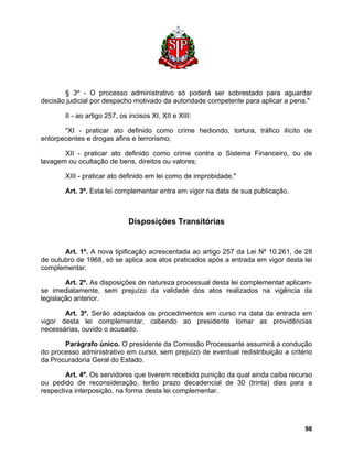 § 3º - O processo administrativo só poderá ser sobrestado para aguardar decisão judicial por despacho motivado da autoridade competente para aplicar a pena." 
II - ao artigo 257, os incisos XI, XII e XIII: 
"XI - praticar ato definido como crime hediondo, tortura, tráfico ilícito de entorpecentes e drogas afins e terrorismo; 
XII - praticar ato definido como crime contra o Sistema Financeiro, ou de lavagem ou ocultação de bens, direitos ou valores; 
XIII - praticar ato definido em lei como de improbidade." 
Art. 3º. Esta lei complementar entra em vigor na data de sua publicação. 
Disposições Transitórias 
Art. 1º. A nova tipificação acrescentada ao artigo 257 da Lei Nº 10.261, de 28 de outubro de 1968, só se aplica aos atos praticados após a entrada em vigor desta lei complementar. 
Art. 2º. As disposições de natureza processual desta lei complementar aplicam- se imediatamente, sem prejuízo da validade dos atos realizados na vigência da legislação anterior. 
Art. 3º. Serão adaptados os procedimentos em curso na data da entrada em vigor desta lei complementar, cabendo ao presidente tomar as providências necessárias, ouvido o acusado. 
Parágrafo único. O presidente da Comissão Processante assumirá a condução do processo administrativo em curso, sem prejuízo de eventual redistribuição a critério da Procuradoria Geral do Estado. 
Art. 4º. Os servidores que tiverem recebido punição da qual ainda caiba recurso ou pedido de reconsideração, terão prazo decadencial de 30 (trinta) dias para a respectiva interposição, na forma desta lei complementar. 
98 
 