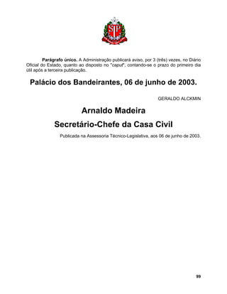 Parágrafo único. A Administração publicará aviso, por 3 (três) vezes, no Diário Oficial do Estado, quanto ao disposto no "caput", contando-se o prazo do primeiro dia útil após a terceira publicação. 
Palácio dos Bandeirantes, 06 de junho de 2003. 
GERALDO ALCKMIN 
Arnaldo Madeira 
Secretário-Chefe da Casa Civil 
Publicada na Assessoria Técnico-Legislativa, aos 06 de junho de 2003. 
99 
