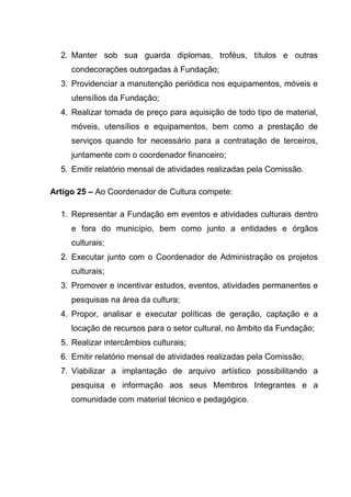 2. Manter sob sua guarda diplomas, troféus, títulos e outras
     condecorações outorgadas à Fundação;
  3. Providenciar a manutenção periódica nos equipamentos, móveis e
     utensílios da Fundação;
  4. Realizar tomada de preço para aquisição de todo tipo de material,
     móveis, utensílios e equipamentos, bem como a prestação de
     serviços quando for necessário para a contratação de terceiros,
     juntamente com o coordenador financeiro;
  5. Emitir relatório mensal de atividades realizadas pela Comissão.

Artigo 25 – Ao Coordenador de Cultura compete:

  1. Representar a Fundação em eventos e atividades culturais dentro
     e fora do município, bem como junto a entidades e órgãos
     culturais;
  2. Executar junto com o Coordenador de Administração os projetos
     culturais;
  3. Promover e incentivar estudos, eventos, atividades permanentes e
     pesquisas na área da cultura;
  4. Propor, analisar e executar políticas de geração, captação e a
     locação de recursos para o setor cultural, no âmbito da Fundação;
  5. Realizar intercâmbios culturais;
  6. Emitir relatório mensal de atividades realizadas pela Comissão;
  7. Viabilizar a implantação de arquivo artístico possibilitando a
     pesquisa e informação aos seus Membros Integrantes e a
     comunidade com material técnico e pedagógico.
 