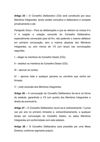 Artigo 25 – O Conselho Deliberativo (CD) será constituído por seus
Membros Integrantes, tendo caráter consultivo e deliberativo e compete
privativamente a ele:

Parágrafo Único – Para as deliberações a que se referem os incisos II e
V   é   exigido   a     votação   concorde   do   Conselho   Deliberativo,
especialmente convocado para tal fim, não podendo o mesmo deliberar
em primeira convocação, sem a maioria absoluta dos Membros
Integrantes, ou com menos de 1/3 (um terço) nas convocações
seguintes.

I – eleger os membros do Conselho Gestor (CG);

II – destituir os membros do Conselho Gestor (CG);

III – aprovar as contas;

IV – aprovar toda e qualquer parceria ou convênio que venha ser
firmado.

V – votar exclusão dos Membros Integrantes.

Artigo 26 – A convocação do Conselho Deliberativo far-se-á na forma
do estatuto, garantindo a 1/5 (um quinto) dos Membros Integrantes o
direito de promovê-la.

Artigo 27 – O Conselho Deliberativo reunir-se-á ordinariamente 1 (uma)
vez por ano no primeiro trimestre e, extraordinariamente, a qualquer
tempo por convocação do Conselho Gestor, ou pelos Membros
Integrantes em conformidade com este estatuto.

Artigo 28 – O Conselho Deliberativo será presidido por uma Mesa
Diretora, conforme regimento próprio.
 