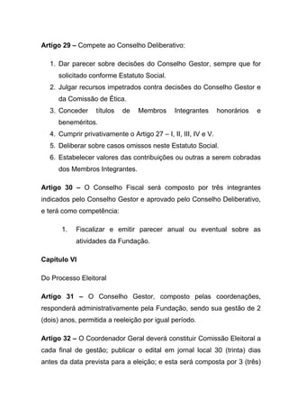 Artigo 29 – Compete ao Conselho Deliberativo:

  1. Dar parecer sobre decisões do Conselho Gestor, sempre que for
     solicitado conforme Estatuto Social.
  2. Julgar recursos impetrados contra decisões do Conselho Gestor e
     da Comissão de Ética.
  3. Conceder     títulos   de   Membros      Integrantes       honorários   e
     beneméritos.
  4. Cumprir privativamente o Artigo 27 – I, II, III, IV e V.
  5. Deliberar sobre casos omissos neste Estatuto Social.
  6. Estabelecer valores das contribuições ou outras a serem cobradas
     dos Membros Integrantes.

Artigo 30 – O Conselho Fiscal será composto por três integrantes
indicados pelo Conselho Gestor e aprovado pelo Conselho Deliberativo,
e terá como competência:

       1.   Fiscalizar e emitir parecer anual ou eventual sobre as
            atividades da Fundação.

Capítulo VI

Do Processo Eleitoral

Artigo 31 – O Conselho Gestor, composto pelas coordenações,
responderá administrativamente pela Fundação, sendo sua gestão de 2
(dois) anos, permitida a reeleição por igual período.

Artigo 32 – O Coordenador Geral deverá constituir Comissão Eleitoral a
cada final de gestão; publicar o edital em jornal local 30 (trinta) dias
antes da data prevista para a eleição; e esta será composta por 3 (três)
 