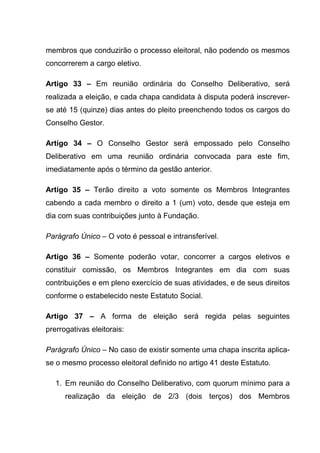 membros que conduzirão o processo eleitoral, não podendo os mesmos
concorrerem a cargo eletivo.

Artigo 33 – Em reunião ordinária do Conselho Deliberativo, será
realizada a eleição, e cada chapa candidata à disputa poderá inscrever-
se até 15 (quinze) dias antes do pleito preenchendo todos os cargos do
Conselho Gestor.

Artigo 34 – O Conselho Gestor será empossado pelo Conselho
Deliberativo em uma reunião ordinária convocada para este fim,
imediatamente após o término da gestão anterior.

Artigo 35 – Terão direito a voto somente os Membros Integrantes
cabendo a cada membro o direito a 1 (um) voto, desde que esteja em
dia com suas contribuições junto à Fundação.

Parágrafo Único – O voto é pessoal e intransferível.

Artigo 36 – Somente poderão votar, concorrer a cargos eletivos e
constituir comissão, os Membros Integrantes em dia com suas
contribuições e em pleno exercício de suas atividades, e de seus direitos
conforme o estabelecido neste Estatuto Social.

Artigo 37 – A forma de eleição será regida pelas seguintes
prerrogativas eleitorais:

Parágrafo Único – No caso de existir somente uma chapa inscrita aplica-
se o mesmo processo eleitoral definido no artigo 41 deste Estatuto.

   1. Em reunião do Conselho Deliberativo, com quorum mínimo para a
      realização da eleição de 2/3 (dois terços) dos Membros
 