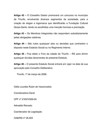 Artigo 42 – O Conselho Gestor promoverá um concurso no município
de Triunfo, envolvendo diversos segmentos da sociedade, para a
criação de slogan e logomarca que identificarão a Fundação Cultural
Qorpo-Santo, tendo os escolhidos uma menção honrosa e premiação.

Artigo 43 – Os Membros Integrantes não respondem subsidiariamente
pelas obrigações coletivas.

Artigo 44 – São nulos quaisquer atos ou decisões que contrariem o
disposto neste Estatuto Social ou no Regimento Interno.

Artigo 45 - Fica eleito o Foro da cidade de Triunfo – RS para dirimir
quaisquer dúvidas decorrentes do presente Estatuto.

Artigo 46 – O presente Estatuto Social entrará em vigor na data de sua
aprovação pelo Conselho Deliberativo.

  Triunfo, 1º de março de 2008.




Odila Lourdes Rubin de Vasconcelos

Coordenadora Geral

CPF nº 218374300-04

Adroaldo Renosto

Coordenador de Legislação

OAB/RS nº 26.925
 