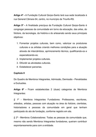 Artigo 4º - A Fundação Cultural Qorpo-Santo terá sua sede localizada à
rua General Câmara 64, centro, no município de Triunfo-RS.

Artigo 5º - A finalidade precípua da Fundação Cultural Qorpo-Santo é
congregar pessoas da comunidade em torno da educação, das artes, do
folclore, da tecnologia, da história e do artesanato sendo seus principais
objetivos:

   1. Fomentar projetos culturais, bem como, valorizar os produtores
      culturais e os artistas criando melhores condições para a atuação
      através de intercâmbios, aprimoramento técnico, qualificando-os e
      especializando-os;
   2. Implementar projetos culturais.
   3. Difundir as atividades culturais.
   4. Estabelecer parcerias.

Capítulo II

Do Quadro de Membros Integrantes, Admissão, Demissão - Penalidades
e Exclusões.

Artigo 6º - Ficam estabelecidas 2 (duas) categorias de Membros
Integrantes:

§ 1º - Membros Integrantes Fundadores: Professores, escritores,
artesãos, artistas, pessoas com atuação na área do folclore, cientistas,
historiadores e pessoas da comunidade em geral que tenham
participado do ato de fundação, conforme registro em ata.

§ 2º - Membros Colaboradores: Todas as pessoas da comunidade que,
mesmo não sendo Membros Integrantes fundadores, queiram contribuir
espontaneamente para com a entidade.
 