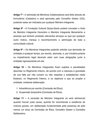 Artigo 7º - A admissão de Membros Colaboradores será feita através de
formulários (Cadastro) e será aprovada pelo Conselho Gestor (CG),
podendo estes ser indicados por qualquer Membro Integrante.

Artigo 8º - A Fundação Cultural Qorpo-Santo poderá conceder o título
de Membro Integrante Honorário e Membro Integrante Benemérito a
pessoas que tenham prestado relevantes serviços ou que por qualquer
outro motivo, mereça o reconhecimento e admiração de toda a
comunidade cultural.

Artigo 9º – Os Membros Integrantes poderão solicitar sua demissão da
entidade a qualquer tempo, por escrito, assinada, e, por iniciativa própria
ou impedimento legal devendo estar com suas obrigações junto à
entidade rigorosamente em dia.

Artigo 10 – Os Membros Integrantes ficam sujeitos a penalidades
descritas no Regimento Interno, de acordo com a natureza e gravidade
de sua falta por não cumprir ou não respeitar o estabelecido neste
Estatuto, no Regimento Interno, e os objetivos a que se propõe a
entidade, mediante deliberação:

   1. Advertência por escrito (Comissão de Ética);
   2. Suspensão temporária (Comissão de Ética).

Artigo 11 – A exclusão de Membro Integrante só será admissível
quando houver justa causa, quando for reconhecida a existência de
motivos graves, em deliberação fundamentada pela presença de pelo
menos um terço da Comissão de Ética, Conselho Gestor e Conselho
Deliberativo.
 
